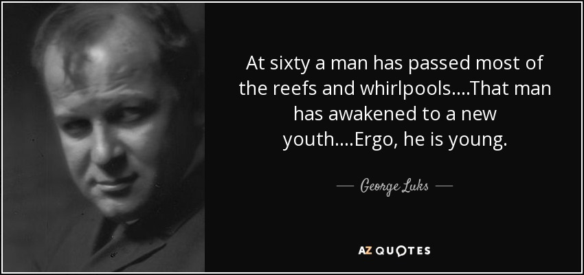 At sixty a man has passed most of the reefs and whirlpools....That man has awakened to a new youth....Ergo, he is young. - George Luks