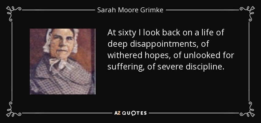 At sixty I look back on a life of deep disappointments, of withered hopes, of unlooked for suffering, of severe discipline. - Sarah Moore Grimke