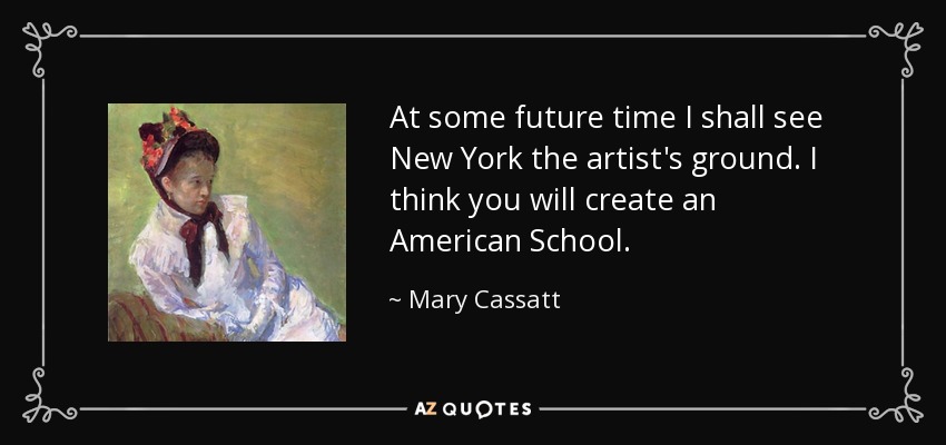 At some future time I shall see New York the artist's ground. I think you will create an American School. - Mary Cassatt