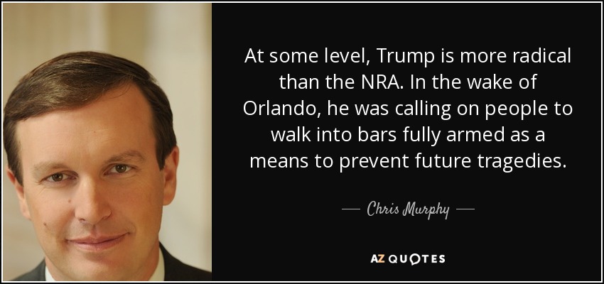 At some level, Trump is more radical than the NRA. In the wake of Orlando, he was calling on people to walk into bars fully armed as a means to prevent future tragedies. - Chris Murphy