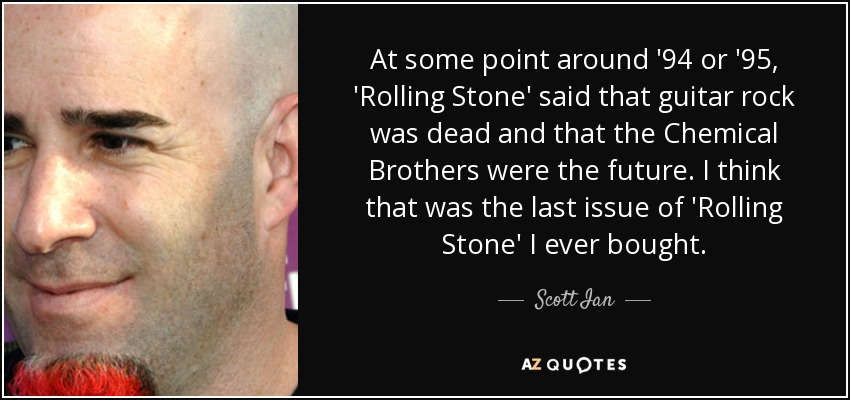 At some point around '94 or '95, 'Rolling Stone' said that guitar rock was dead and that the Chemical Brothers were the future. I think that was the last issue of 'Rolling Stone' I ever bought. - Scott Ian