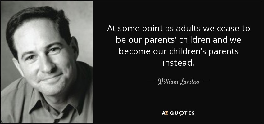 At some point as adults we cease to be our parents' children and we become our children's parents instead. - William Landay