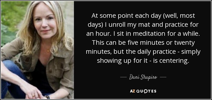 At some point each day (well, most days) I unroll my mat and practice for an hour. I sit in meditation for a while. This can be five minutes or twenty minutes, but the daily practice - simply showing up for it - is centering. - Dani Shapiro