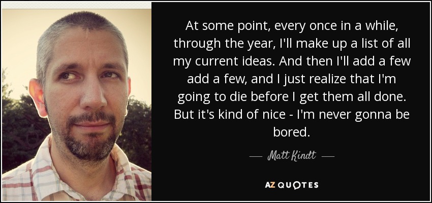 At some point, every once in a while, through the year, I'll make up a list of all my current ideas. And then I'll add a few add a few, and I just realize that I'm going to die before I get them all done. But it's kind of nice - I'm never gonna be bored. - Matt Kindt