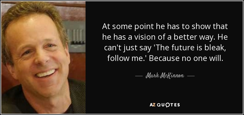 At some point he has to show that he has a vision of a better way. He can't just say 'The future is bleak, follow me.' Because no one will. - Mark McKinnon