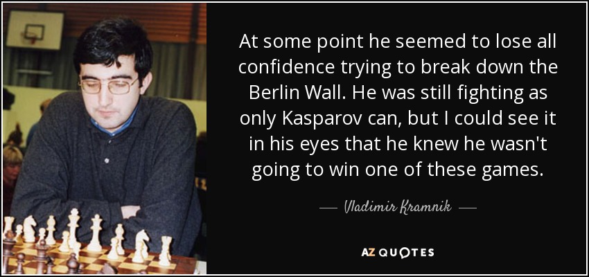 At some point he seemed to lose all confidence trying to break down the Berlin Wall. He was still fighting as only Kasparov can, but I could see it in his eyes that he knew he wasn't going to win one of these games. - Vladimir Kramnik