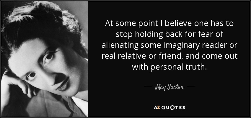 At some point I believe one has to stop holding back for fear of alienating some imaginary reader or real relative or friend, and come out with personal truth. - May Sarton