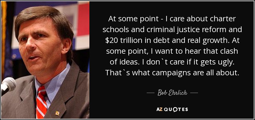 At some point - I care about charter schools and criminal justice reform and $20 trillion in debt and real growth. At some point, I want to hear that clash of ideas. I don`t care if it gets ugly. That`s what campaigns are all about. - Bob Ehrlich