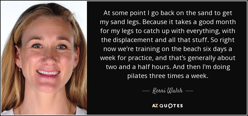 At some point I go back on the sand to get my sand legs. Because it takes a good month for my legs to catch up with everything, with the displacement and all that stuff. So right now we're training on the beach six days a week for practice, and that's generally about two and a half hours. And then I'm doing pilates three times a week. - Kerri Walsh