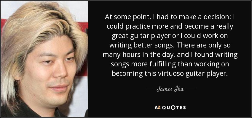 At some point, I had to make a decision: I could practice more and become a really great guitar player or I could work on writing better songs. There are only so many hours in the day, and I found writing songs more fulfilling than working on becoming this virtuoso guitar player. - James Iha