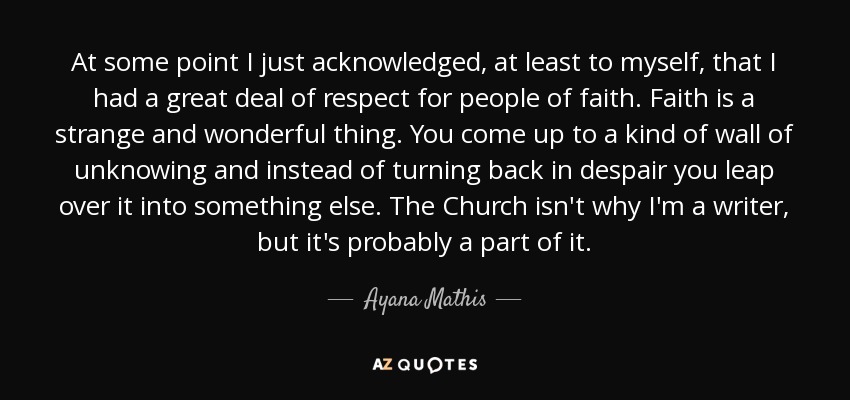 At some point I just acknowledged, at least to myself, that I had a great deal of respect for people of faith. Faith is a strange and wonderful thing. You come up to a kind of wall of unknowing and instead of turning back in despair you leap over it into something else. The Church isn't why I'm a writer, but it's probably a part of it. - Ayana Mathis