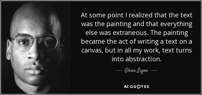 At some point I realized that the text was the painting and that everything else was extraneous. The painting became the act of writing a text on a canvas, but in all my work, text turns into abstraction. - Glenn Ligon