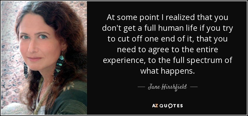 At some point I realized that you don't get a full human life if you try to cut off one end of it, that you need to agree to the entire experience, to the full spectrum of what happens. - Jane Hirshfield