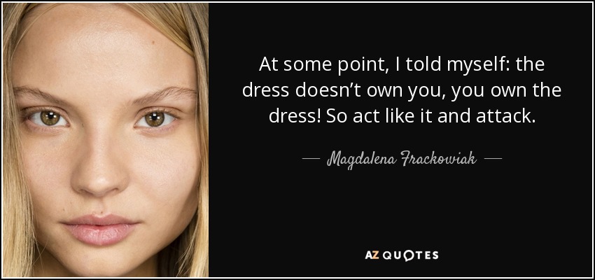 At some point, I told myself: the dress doesn’t own you, you own the dress! So act like it and attack. - Magdalena Frackowiak