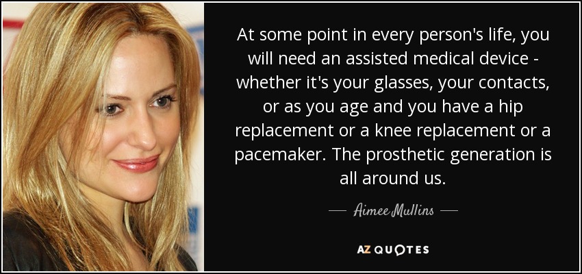 At some point in every person's life, you will need an assisted medical device - whether it's your glasses, your contacts, or as you age and you have a hip replacement or a knee replacement or a pacemaker. The prosthetic generation is all around us. - Aimee Mullins
