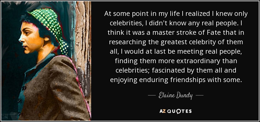 At some point in my life I realized I knew only celebrities, I didn't know any real people. I think it was a master stroke of Fate that in researching the greatest celebrity of them all, I would at last be meeting real people, finding them more extraordinary than celebrities; fascinated by them all and enjoying enduring friendships with some. - Elaine Dundy