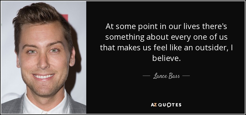At some point in our lives there's something about every one of us that makes us feel like an outsider, I believe. - Lance Bass