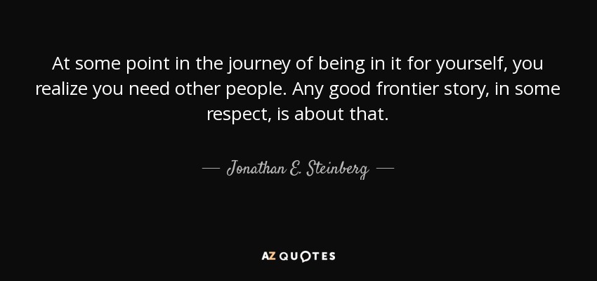 At some point in the journey of being in it for yourself, you realize you need other people. Any good frontier story, in some respect, is about that. - Jonathan E. Steinberg