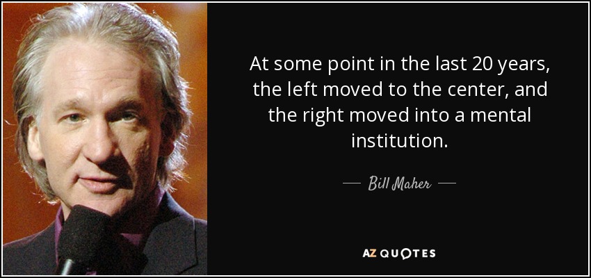 At some point in the last 20 years, the left moved to the center, and the right moved into a mental institution. - Bill Maher