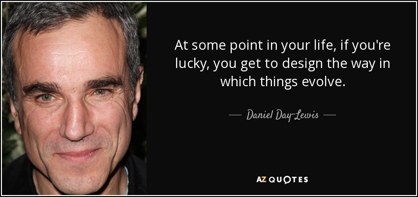 At some point in your life, if you're lucky, you get to design the way in which things evolve. - Daniel Day-Lewis