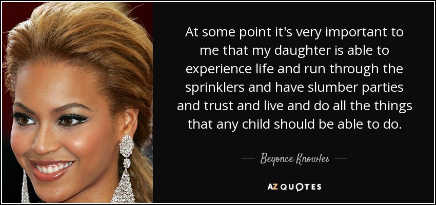 At some point it's very important to me that my daughter is able to experience life and run through the sprinklers and have slumber parties and trust and live and do all the things that any child should be able to do. - Beyonce Knowles