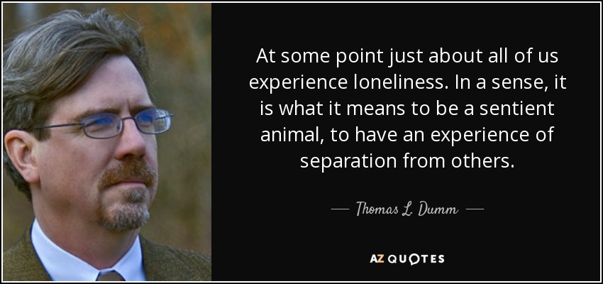 At some point just about all of us experience loneliness. In a sense, it is what it means to be a sentient animal, to have an experience of separation from others. - Thomas L. Dumm