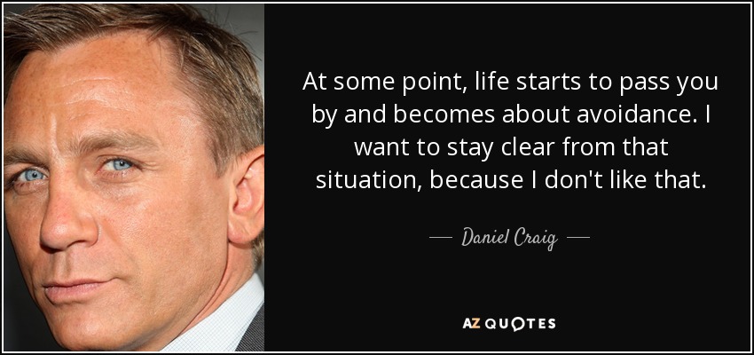 At some point, life starts to pass you by and becomes about avoidance. I want to stay clear from that situation, because I don't like that. - Daniel Craig