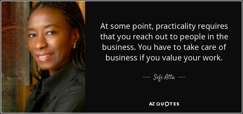 At some point, practicality requires that you reach out to people in the business. You have to take care of business if you value your work. - Sefi Atta