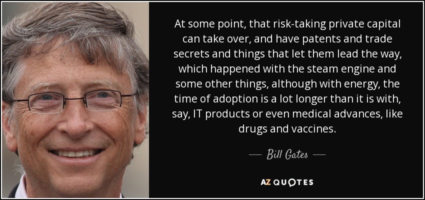 At some point, that risk-taking private capital can take over, and have patents and trade secrets and things that let them lead the way, which happened with the steam engine and some other things, although with energy, the time of adoption is a lot longer than it is with, say, IT products or even medical advances, like drugs and vaccines. - Bill Gates