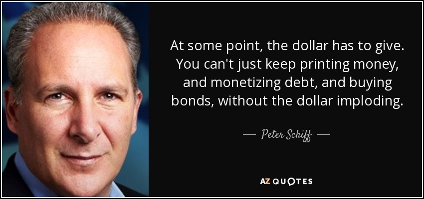 At some point, the dollar has to give. You can't just keep printing money, and monetizing debt, and buying bonds, without the dollar imploding. - Peter Schiff