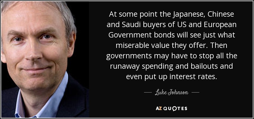 At some point the Japanese, Chinese and Saudi buyers of US and European Government bonds will see just what miserable value they offer. Then governments may have to stop all the runaway spending and bailouts and even put up interest rates. - Luke Johnson