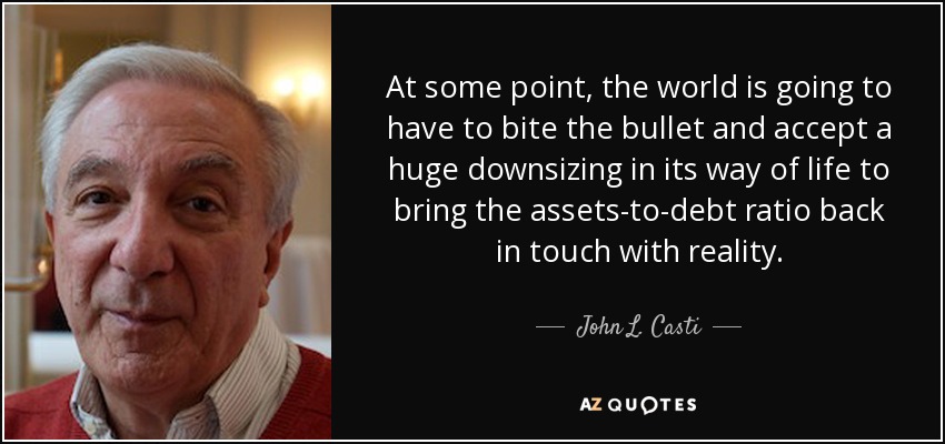 At some point, the world is going to have to bite the bullet and accept a huge downsizing in its way of life to bring the assets-to-debt ratio back in touch with reality. - John L. Casti