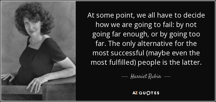 At some point, we all have to decide how we are going to fail: by not going far enough, or by going too far. The only alternative for the most successful (maybe even the most fulfilled) people is the latter. - Harriet Rubin