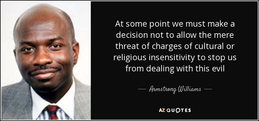 At some point we must make a decision not to allow the mere threat of charges of cultural or religious insensitivity to stop us from dealing with this evil - Armstrong Williams