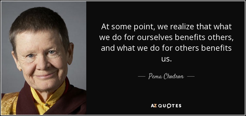 At some point, we realize that what we do for ourselves benefits others, and what we do for others benefits us. - Pema Chodron