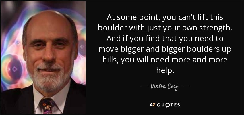 At some point, you can't lift this boulder with just your own strength. And if you find that you need to move bigger and bigger boulders up hills, you will need more and more help. - Vinton Cerf