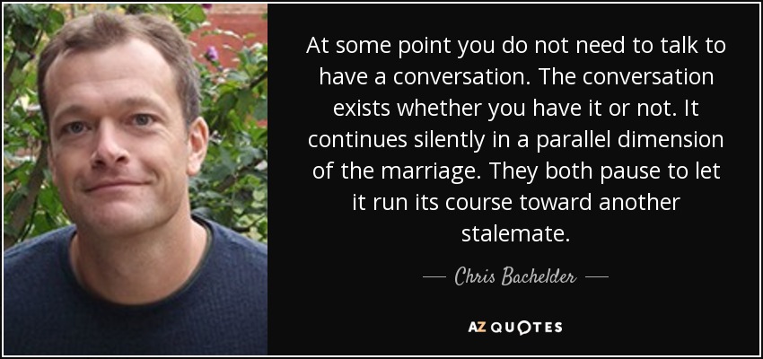 At some point you do not need to talk to have a conversation. The conversation exists whether you have it or not. It continues silently in a parallel dimension of the marriage. They both pause to let it run its course toward another stalemate. - Chris Bachelder