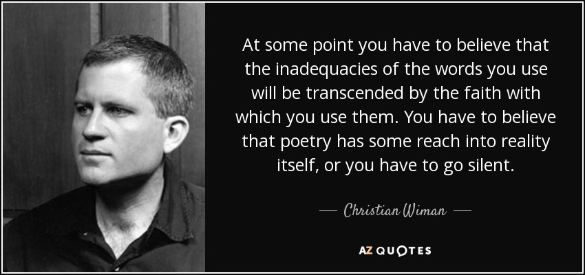 At some point you have to believe that the inadequacies of the words you use will be transcended by the faith with which you use them. You have to believe that poetry has some reach into reality itself, or you have to go silent. - Christian Wiman