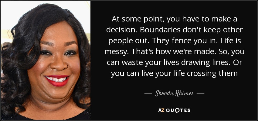 At some point, you have to make a decision. Boundaries don't keep other people out. They fence you in. Life is messy. That's how we're made. So, you can waste your lives drawing lines. Or you can live your life crossing them - Shonda Rhimes