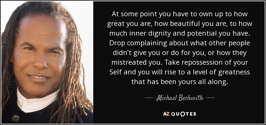 At some point you have to own up to how great you are, how beautiful you are, to how much inner dignity and potential you have. Drop complaining about what other people didn’t give you or do for you, or how they mistreated you. Take repossession of your Self and you will rise to a level of greatness that has been yours all along. - Michael Beckwith