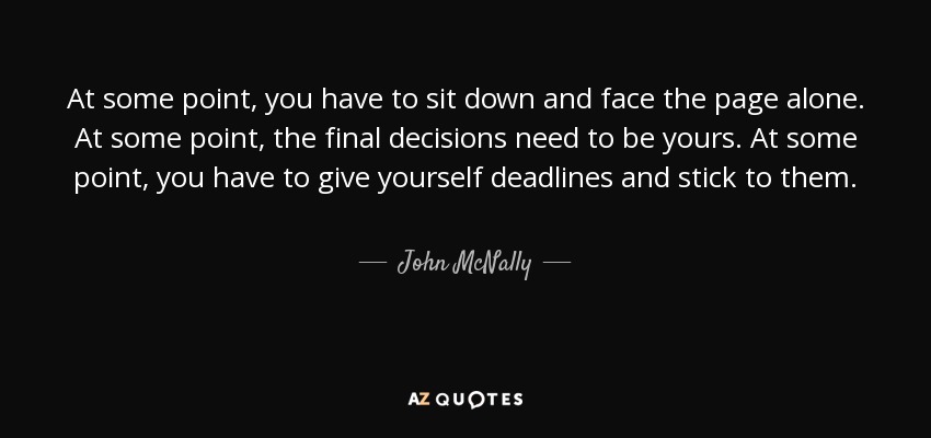 At some point, you have to sit down and face the page alone. At some point, the final decisions need to be yours. At some point, you have to give yourself deadlines and stick to them. - John McNally