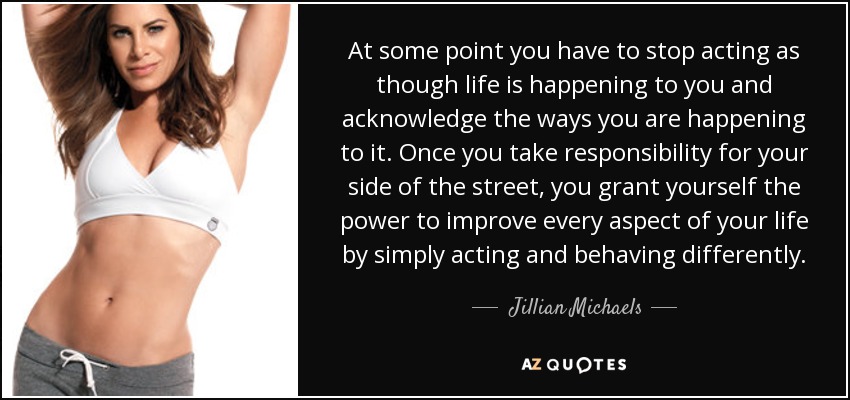 At some point you have to stop acting as though life is happening to you and acknowledge the ways you are happening to it. Once you take responsibility for your side of the street, you grant yourself the power to improve every aspect of your life by simply acting and behaving differently. - Jillian Michaels