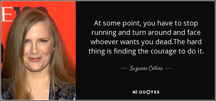 At some point, you have to stop running and turn around and face whoever wants you dead.The hard thing is finding the courage to do it. - Suzanne Collins