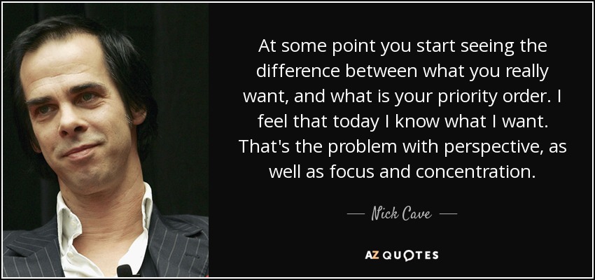 At some point you start seeing the difference between what you really want, and what is your priority order. I feel that today I know what I want. That's the problem with perspective, as well as focus and concentration. - Nick Cave
