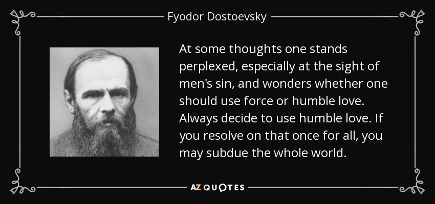 At some thoughts one stands perplexed, especially at the sight of men's sin, and wonders whether one should use force or humble love. Always decide to use humble love. If you resolve on that once for all, you may subdue the whole world. - Fyodor Dostoevsky