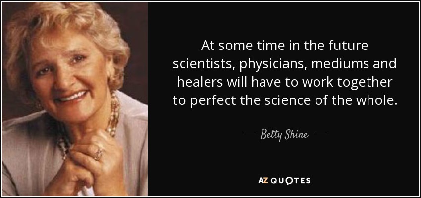 At some time in the future scientists, physicians, mediums and healers will have to work together to perfect the science of the whole. - Betty Shine