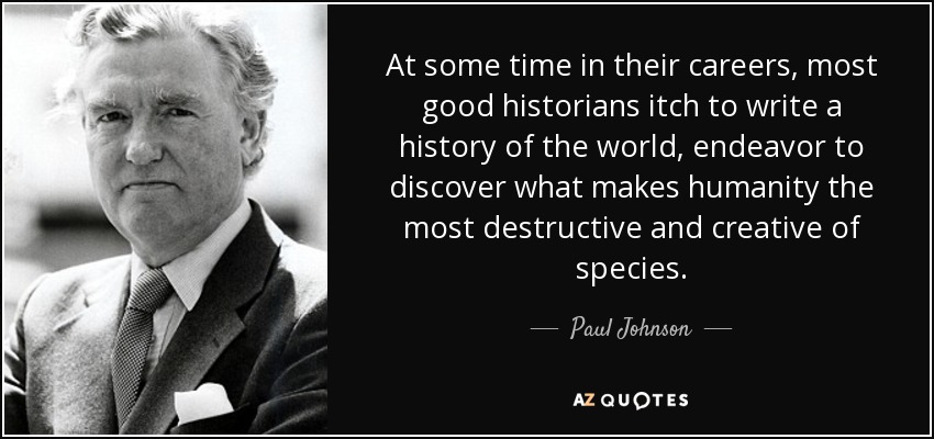 At some time in their careers, most good historians itch to write a history of the world, endeavor to discover what makes humanity the most destructive and creative of species. - Paul Johnson