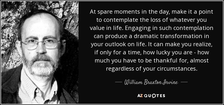 At spare moments in the day, make it a point to contemplate the loss of whatever you value in life. Engaging in such contemplation can produce a dramatic transformation in your outlook on life. It can make you realize, if only for a time, how lucky you are - how much you have to be thankful for, almost regardless of your circumstances. - William Braxton Irvine