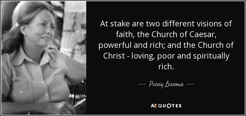 At stake are two different visions of faith, the Church of Caesar, powerful and rich; and the Church of Christ - loving, poor and spiritually rich. - Penny Lernoux