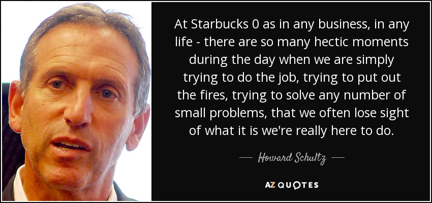 At Starbucks 0 as in any business, in any life - there are so many hectic moments during the day when we are simply trying to do the job, trying to put out the fires, trying to solve any number of small problems, that we often lose sight of what it is we're really here to do. - Howard Schultz